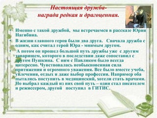 Настоящая дружба-
награда редкая и драгоценная.
• Именно с такой дружбой, мы встречаемся в рассказе Юрия
Нагибина.
• В жизни главного героя были два друга. Сначала дружба с
одним, как считал герой Юра - мнимым другом.
• А потом он прошел большой путь дружбы уже с другим
товарищем, которого в последствии даже сопоставил с
другом Пушкина. С ним с Павликом было всегда
интересно. Чувствовалась необыкновенная сила
притяжения и огромного уважения. Все было вместе учеба,
увлечения, отдых и даже выбор профессии. Например оба
пытались поступить в медицинский, хотели стать врачами.
Но выбрал каждый из них свой путь – один стал писателем
и режиссером, другой поступил в ГИТИС.
 