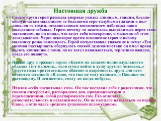Настоящая дружба
• Своего друга герой рассказа впервые увидел длинным, тонким, бледно-
веснушчатым мальчиком «с большими серо-голубыми глазами в пол-
лица, он «с тихим, независтливым восхищением наблюдал наши
молодецкие забавы». Герою почему-то захотелось выставиться перед этим
мальчиком, но он понял, что ведет себя неискренне, и мальчик об этом
догадывается. Через некоторое время отношение героя к новому
мальчику резко изменилось. Герой почувствовал уважение к нему: «Его
мнимая настырность обернулась тонкой деликатностью: он имел право
водить компанию с нами, но не хотел навязываться, терпеливо ожидая,
когда его позовут».
Новый друг поражает героя: «Каким же запасом индивидуальности
обладал этот мальчик... если сумел войти в душу другого человека..»
Спустя годы притягательное обаяние и одаренность друга для него
остаются загадкой: «Я знаю, что еще не могу написать о Павлике по-
настоящему. И неизвестно, смогу ли когда-нибудь».
Павлик «себя воспитывал сам». Он так поставил себя с родителями, что
своими интересами, распорядком дня, привязанностями и
перемещениями, собой распоряжался сам. Его отличала
самостоятельность и независимость. Он не пытался находиться на первом
плане, а отличался «редким душевным целомудрием».
 