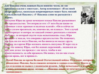 Для Павлика очень важным было понятие чести, он «не
признавал сделок с совестью». Автор вспоминает: «Я на своей
шкуре испытал, насколько непримиримым может быть мягкий
и покладистый Павлик»; «У Павлика слово не расходится с
делом».
Поступок Юры на уроке немецкого языка Павлик расценивает
как предательство. Это потрясло его: «У него были какие-то
странные глаза: красные и налитые влагой». «Он и сейчас не
давал слезам пролиться, но, конечно же, он плакал». Этот случай
характеризует и автора: не каждый сможет рассказать о низком
поступке, за который спустя годы испытываешь стыд. Юра
приходит к мысли, что совершил предательство. Он понимает,
что будь на его месте Павлик, он бы никогда не выдал друга.
Павлик дал время Юре осознать низость поступка. И через год в
ответ на записку Юры, «он без всяких церемоний... поднялся ко
мне, как делал это прежде»: «не хотел, чтобы я нес
ответственность за себя прежнего. Он понял, что во мне стала
другая кровь, вот и пришел».
Погиб Павлик во время Великой Отечественной войны. Отделение, которым
командовал Павлик, было сожжено немцами в здании сельсовета. Никто из
его отделения не вышел с поднятыми руками. Автор испытывает и нежность
и вину, вспоминая друга: детское — «Павлик» никак не сочетается со словом
«командовал».
 