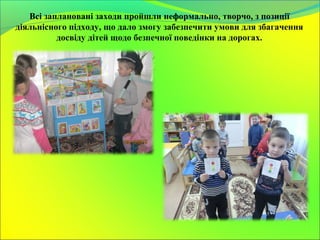 Всі заплановані заходи пройшли неформально, творчо, з позиції
діяльнісного підходу, що дало змогу забезпечити умови для збагачення
досвіду дітей щодо безпечної поведінки на дорогах.
 