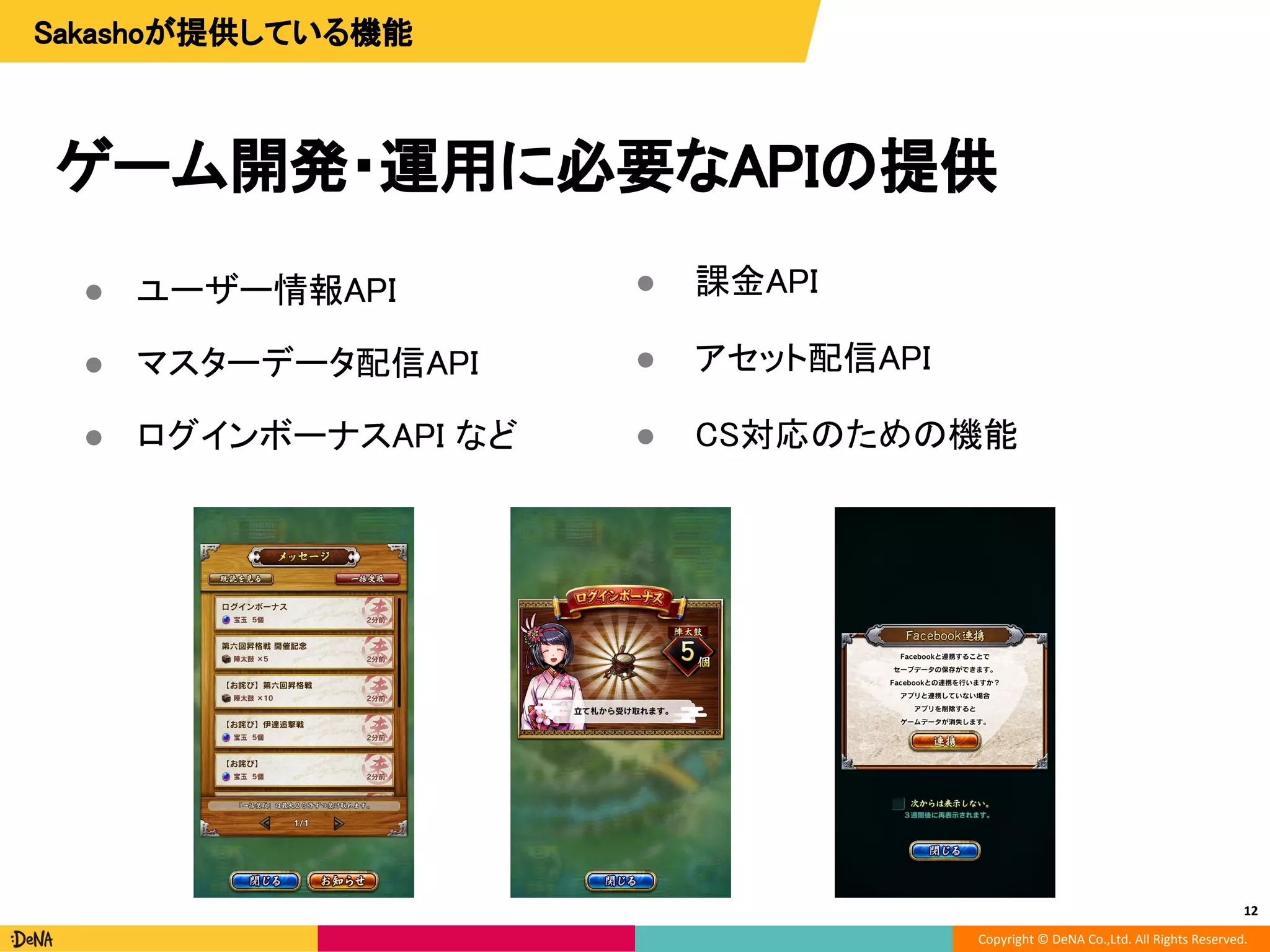 Copyright © DeNA Co.,Ltd. All Rights Reserved.
ゲーム開発・運用に必要なAPIの提供
● ユーザー情報API
● マスターデータ配信API
● ログインボーナスAPI など
12
Sakashoが提供している機能
● 課金API
● アセット配信API
● CS対応のための機能
 