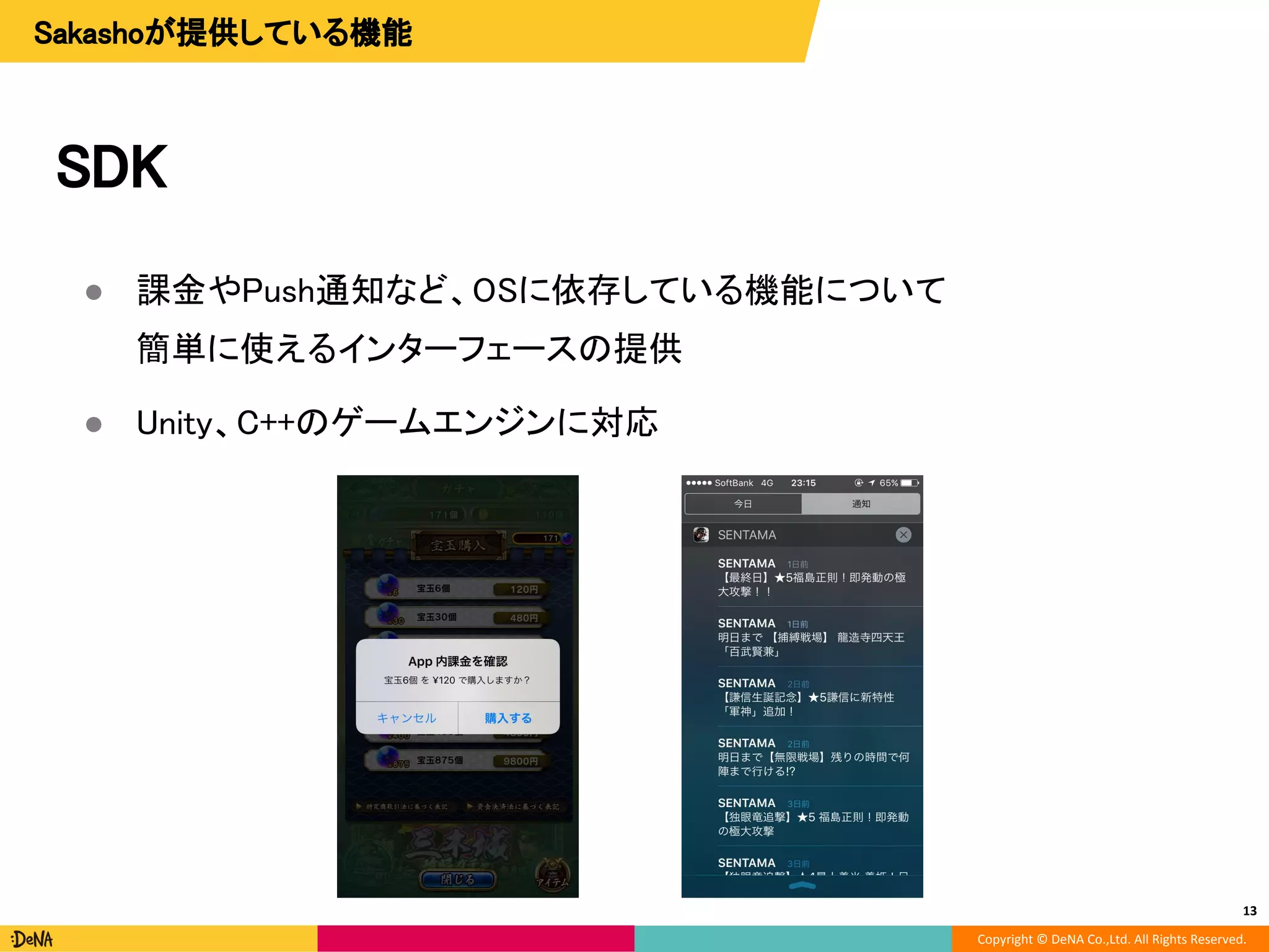 Copyright © DeNA Co.,Ltd. All Rights Reserved.
SDK
● 課金やPush通知など、OSに依存している機能について
簡単に使えるインターフェースの提供
● Unity、C++のゲームエンジンに対応
13
Sakashoが提供している機能
 