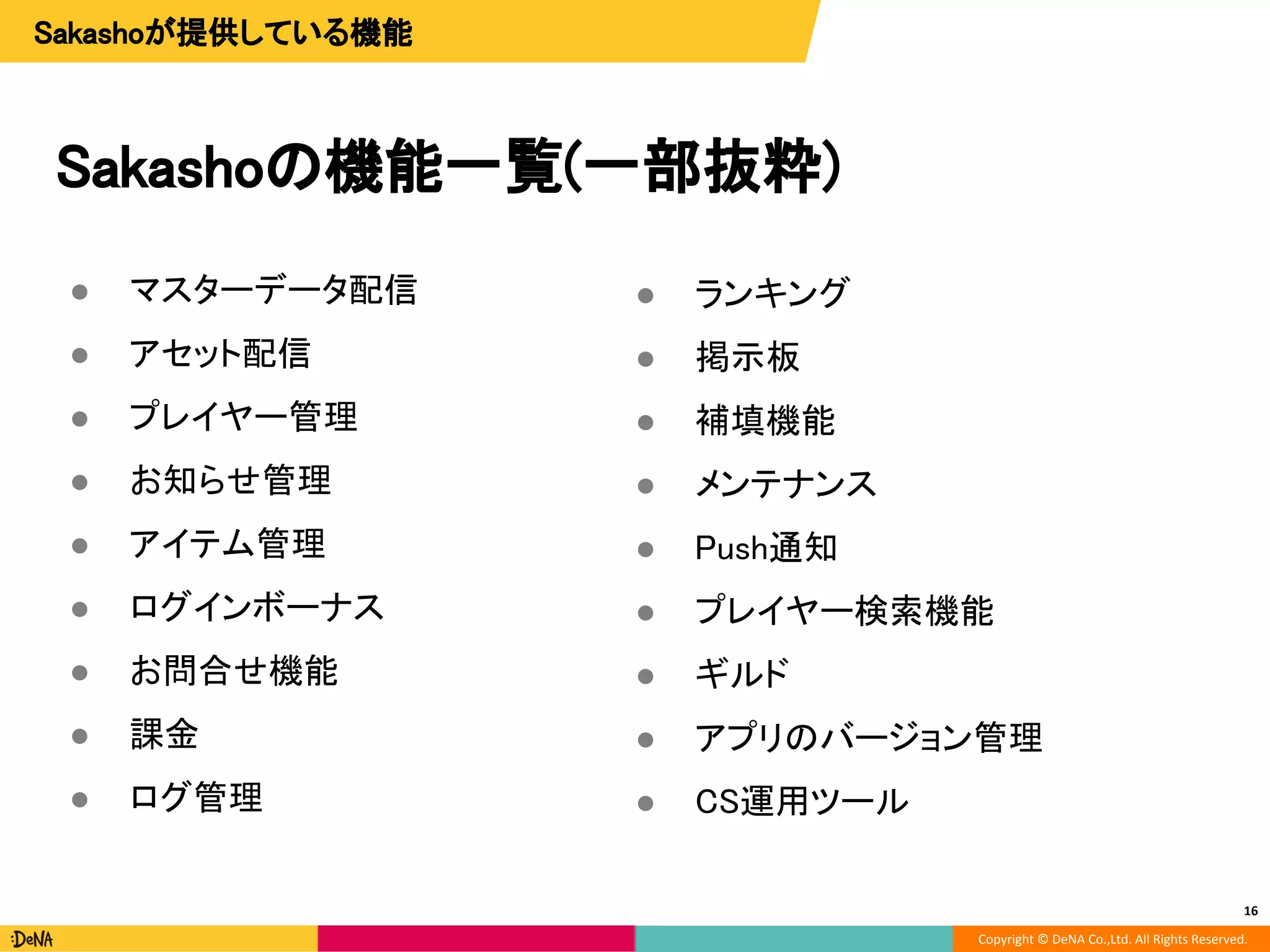 Copyright © DeNA Co.,Ltd. All Rights Reserved.
Sakashoの機能一覧(一部抜粋)
● マスターデータ配信
● アセット配信
● プレイヤー管理
● お知らせ管理
● アイテム管理
● ログインボーナス
● お問合せ機能
● 課金
● ログ管理
16
● ランキング
● 掲示板
● 補填機能
● メンテナンス
● Push通知
● プレイヤー検索機能
● ギルド
● アプリのバージョン管理
● CS運用ツール
Sakashoが提供している機能
 