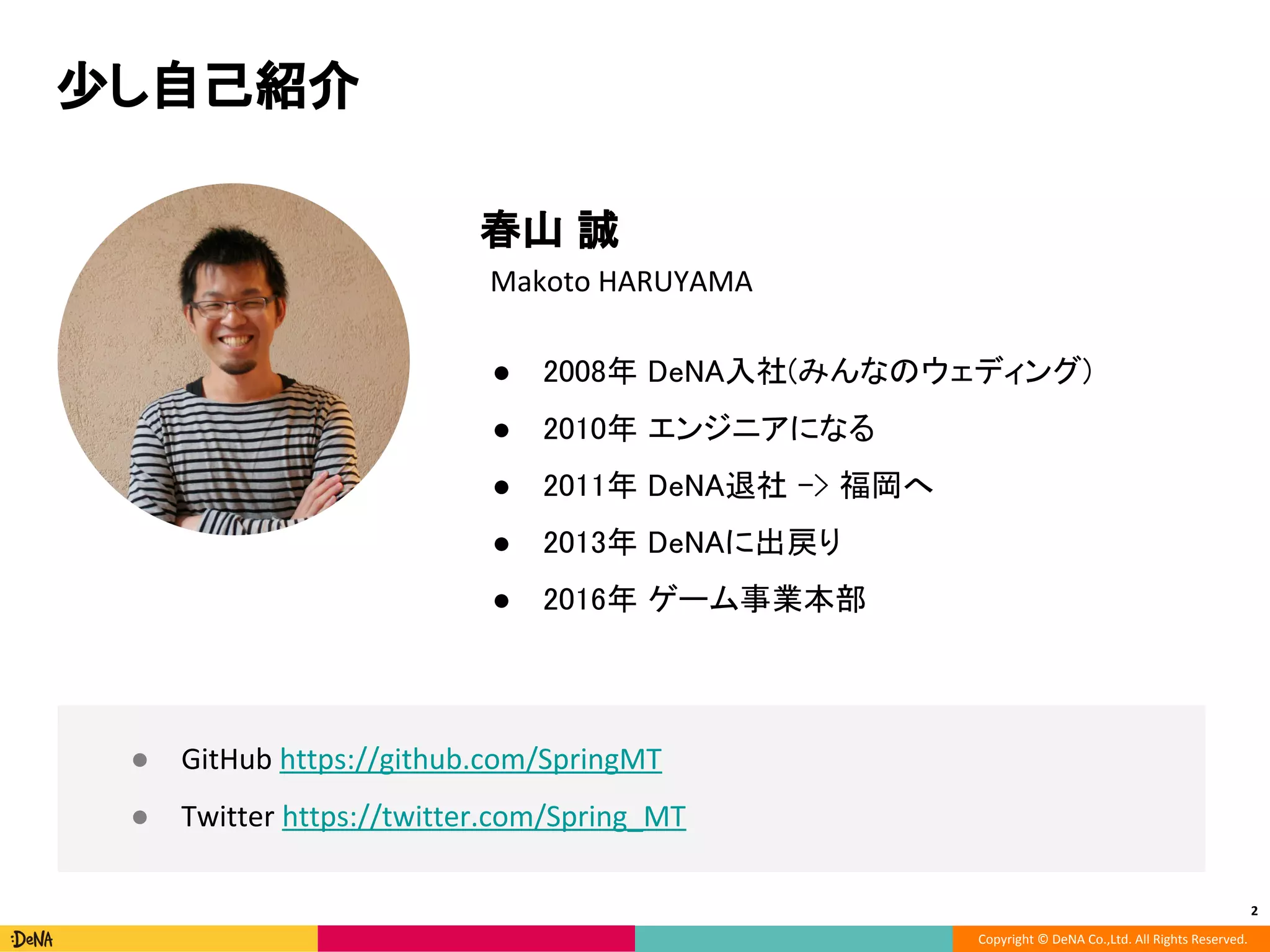 Copyright © DeNA Co.,Ltd. All Rights Reserved.
少し自己紹介
2
● 2008年 DeNA入社(みんなのウェディング)
● 2010年 エンジニアになる
● 2011年 DeNA退社 -> 福岡へ
● 2013年 DeNAに出戻り
● 2016年 ゲーム事業本部
Makoto HARUYAMA
● GitHub https://github.com/SpringMT
● Twitter https://twitter.com/Spring_MT
春山 誠
 