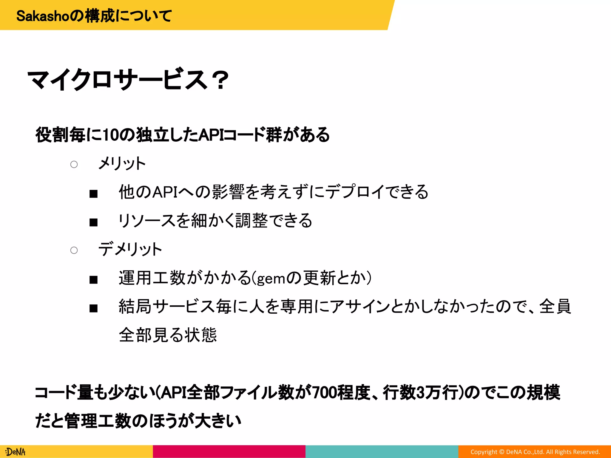 Copyright © DeNA Co.,Ltd. All Rights Reserved.
マイクロサービス？
役割毎に10の独立したAPIコード群がある
○ メリット
■ 他のAPIへの影響を考えずにデプロイできる
■ リソースを細かく調整できる
○ デメリット
■ 運用工数がかかる(gemの更新とか)
■ 結局サービス毎に人を専用にアサインとかしなかったので、全員
全部見る状態
コード量も少ない(API全部ファイル数が700程度、行数3万行)のでこの規模
だと管理工数のほうが大きい
Sakashoの構成について
 