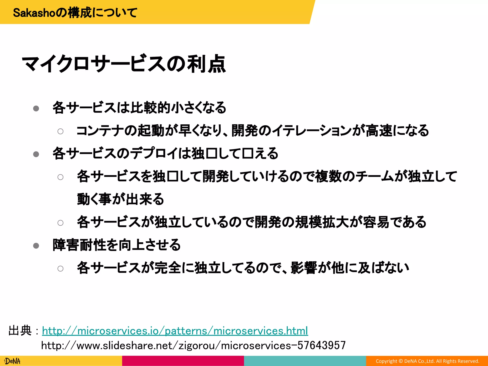 Copyright © DeNA Co.,Ltd. All Rights Reserved.
マイクロサービスの利点
Sakashoの構成について
● 各サービスは比較的小さくなる
○ コンテナの起動が早くなり、開発のイテレーションが高速になる
● 各サービスのデプロイは独 して える
○ 各サービスを独 して開発していけるので複数のチームが独立して
動く事が出来る
○ 各サービスが独立しているので開発の規模拡大が容易である
● 障害耐性を向上させる
○ 各サービスが完全に独立してるので、影響が他に及ばない
出典 : http://microservices.io/patterns/microservices.html
http://www.slideshare.net/zigorou/microservices-57643957
 