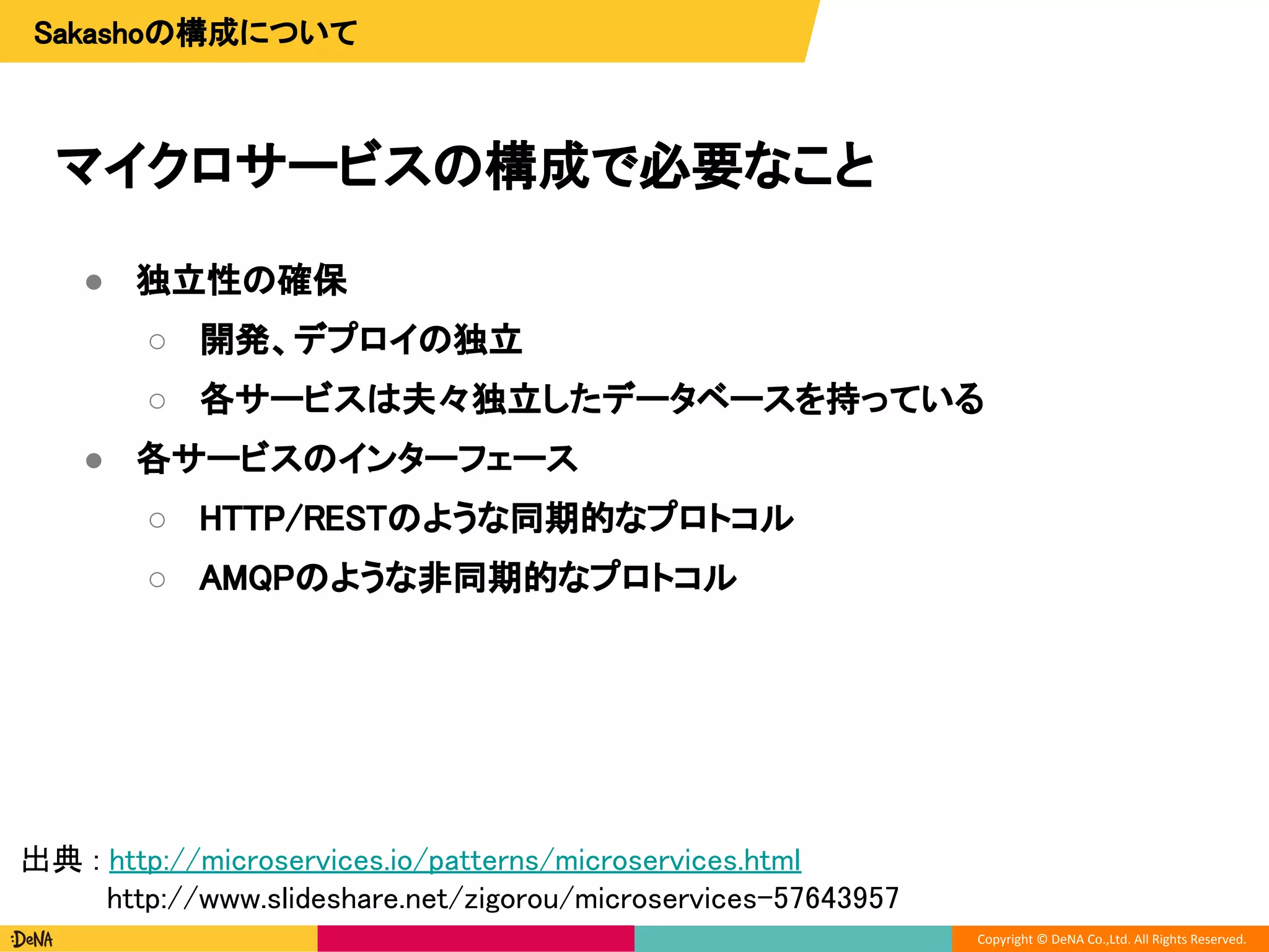 Copyright © DeNA Co.,Ltd. All Rights Reserved.
マイクロサービスの構成で必要なこと
Sakashoの構成について
● 独立性の確保
○ 開発、デプロイの独立
○ 各サービスは夫々独立したデータベースを持っている
● 各サービスのインターフェース
○ HTTP/RESTのような同期的なプロトコル
○ AMQPのような非同期的なプロトコル
出典 : http://microservices.io/patterns/microservices.html
http://www.slideshare.net/zigorou/microservices-57643957
 