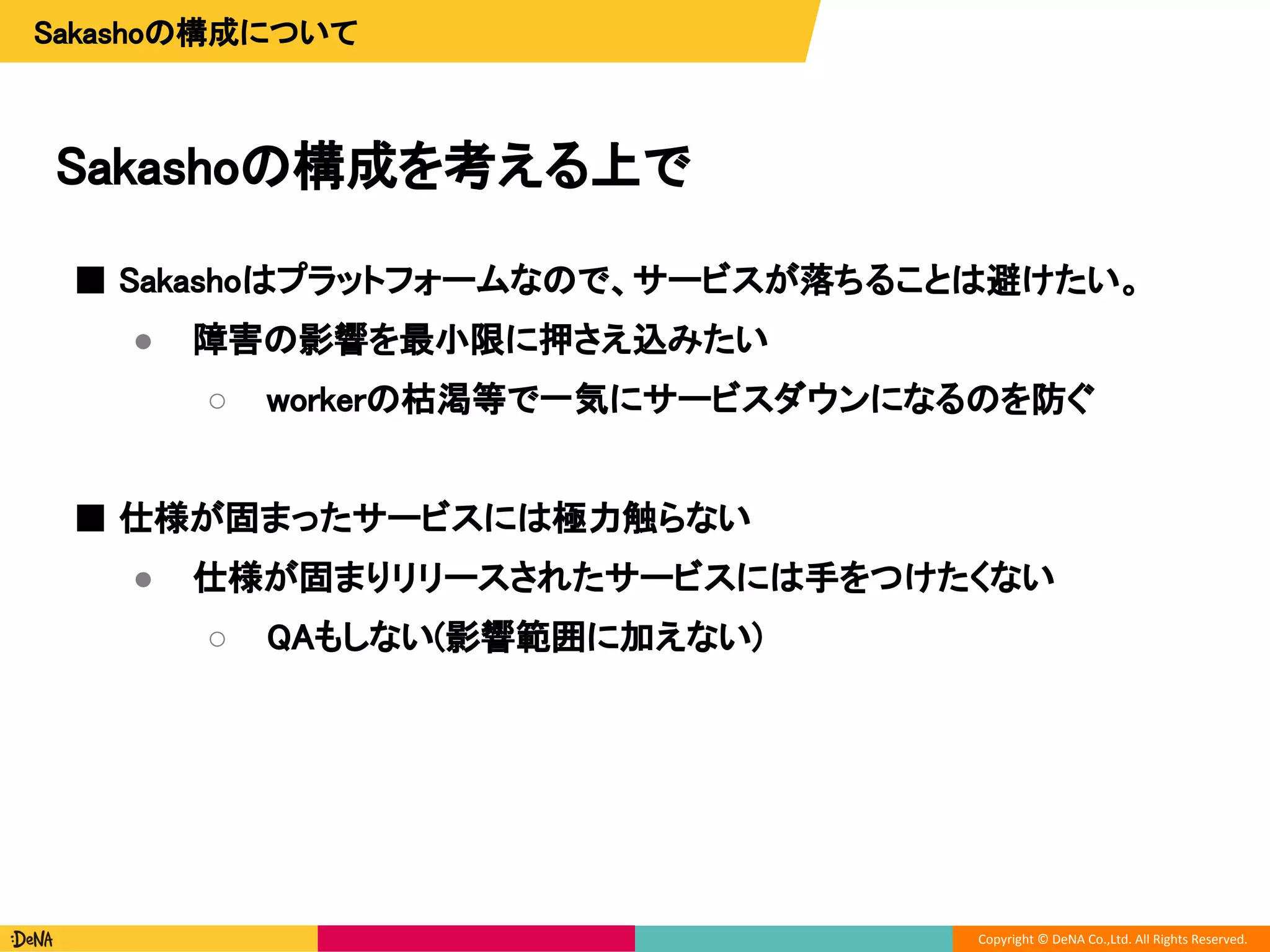 Copyright © DeNA Co.,Ltd. All Rights Reserved.
Sakashoの構成を考える上で
Sakashoの構成について
■ Sakashoはプラットフォームなので、サービスが落ちることは避けたい。
● 障害の影響を最小限に押さえ込みたい
○ workerの枯渇等で一気にサービスダウンになるのを防ぐ
■ 仕様が固まったサービスには極力触らない
● 仕様が固まりリリースされたサービスには手をつけたくない
○ QAもしない(影響範囲に加えない)
 
