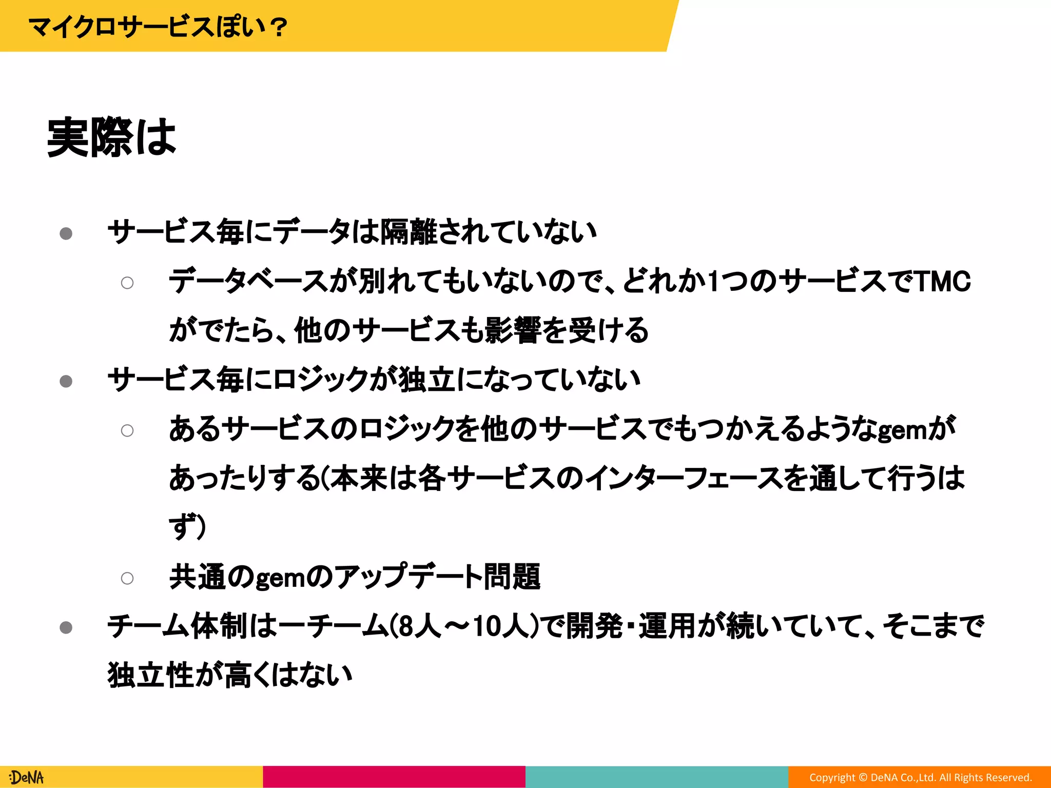 Copyright © DeNA Co.,Ltd. All Rights Reserved.
実際は
マイクロサービスぽい？
● サービス毎にデータは隔離されていない
○ データベースが別れてもいないので、どれか1つのサービスでTMC
がでたら、他のサービスも影響を受ける
● サービス毎にロジックが独立になっていない
○ あるサービスのロジックを他のサービスでもつかえるようなgemが
あったりする(本来は各サービスのインターフェースを通して行うは
ず)
○ 共通のgemのアップデート問題
● チーム体制は一チーム(8人〜10人)で開発・運用が続いていて、そこまで
独立性が高くはない
 