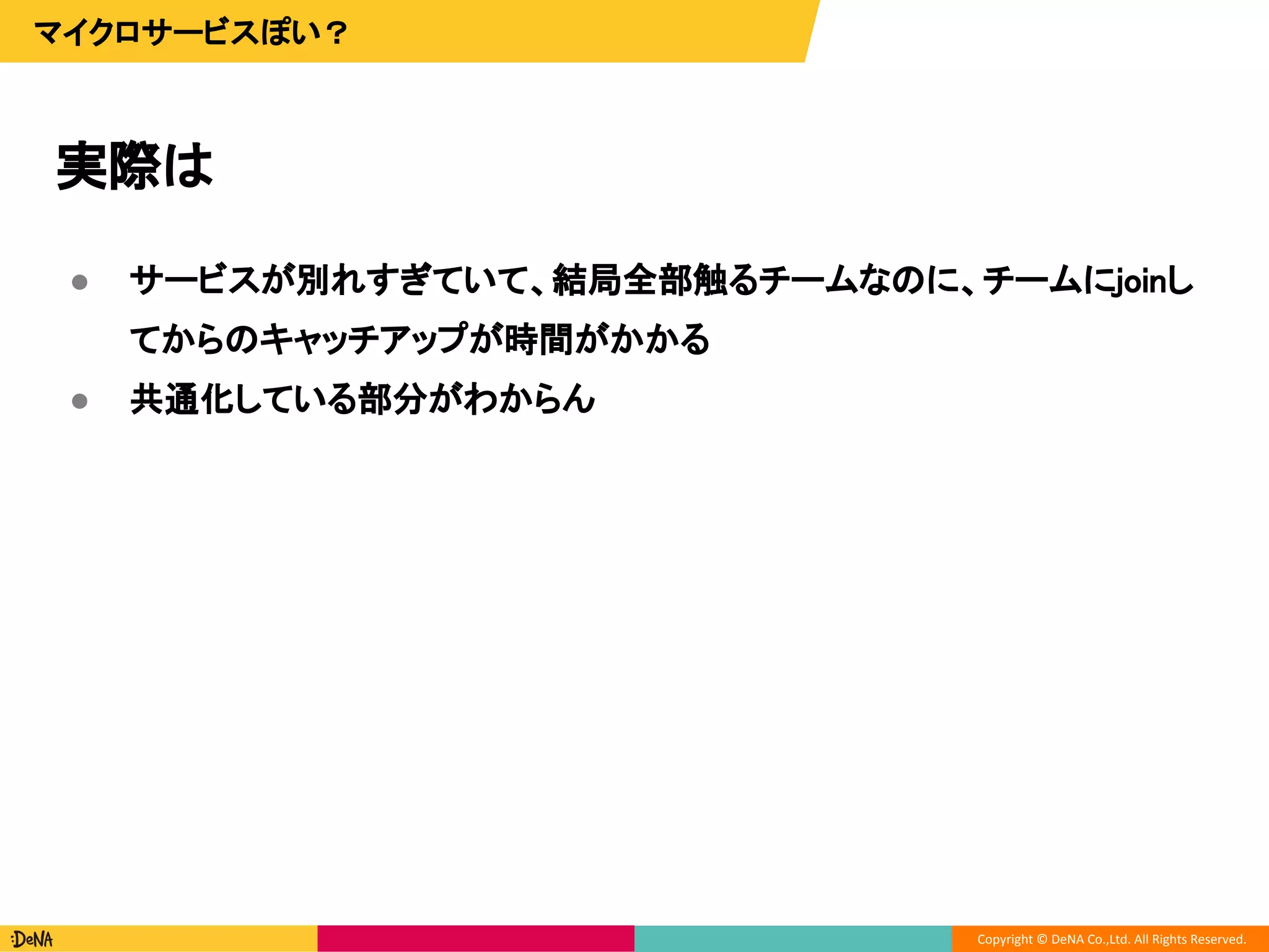 Copyright © DeNA Co.,Ltd. All Rights Reserved.
実際は
マイクロサービスぽい？
● サービスが別れすぎていて、結局全部触るチームなのに、チームにjoinし
てからのキャッチアップが時間がかかる
● 共通化している部分がわからん
 