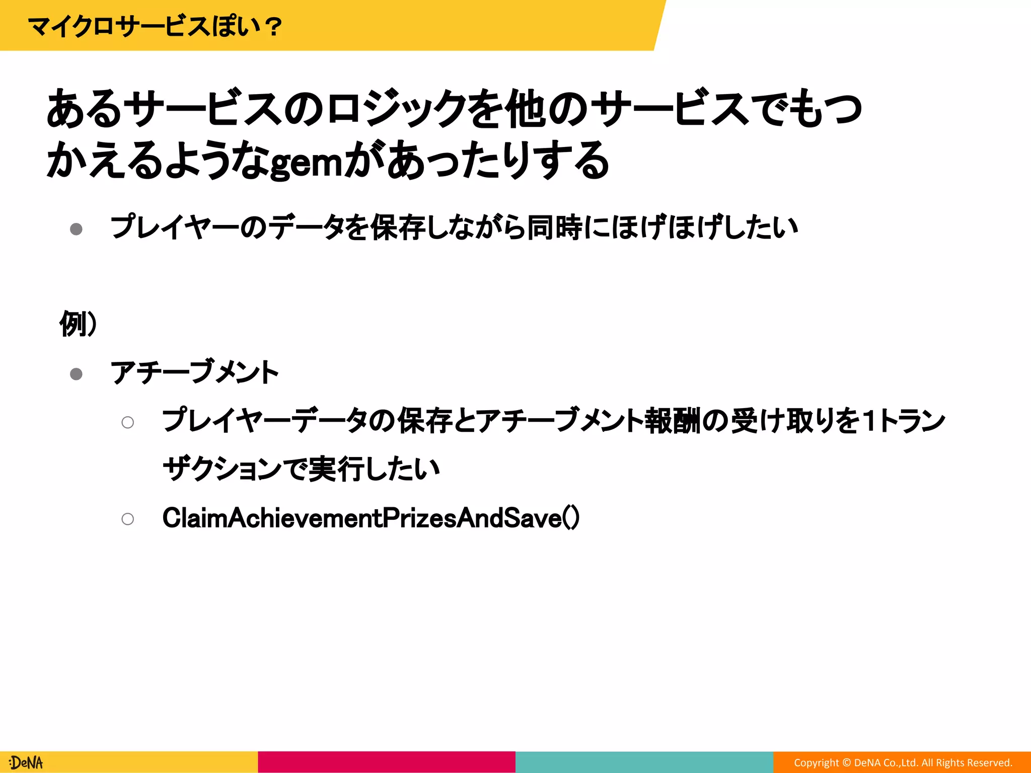 Copyright © DeNA Co.,Ltd. All Rights Reserved.
あるサービスのロジックを他のサービスでもつ
かえるようなgemがあったりする
マイクロサービスぽい？
● プレイヤーのデータを保存しながら同時にほげほげしたい
例)
● アチーブメント
○ プレイヤーデータの保存とアチーブメント報酬の受け取りを１トラン
ザクションで実行したい
○ ClaimAchievementPrizesAndSave()
 