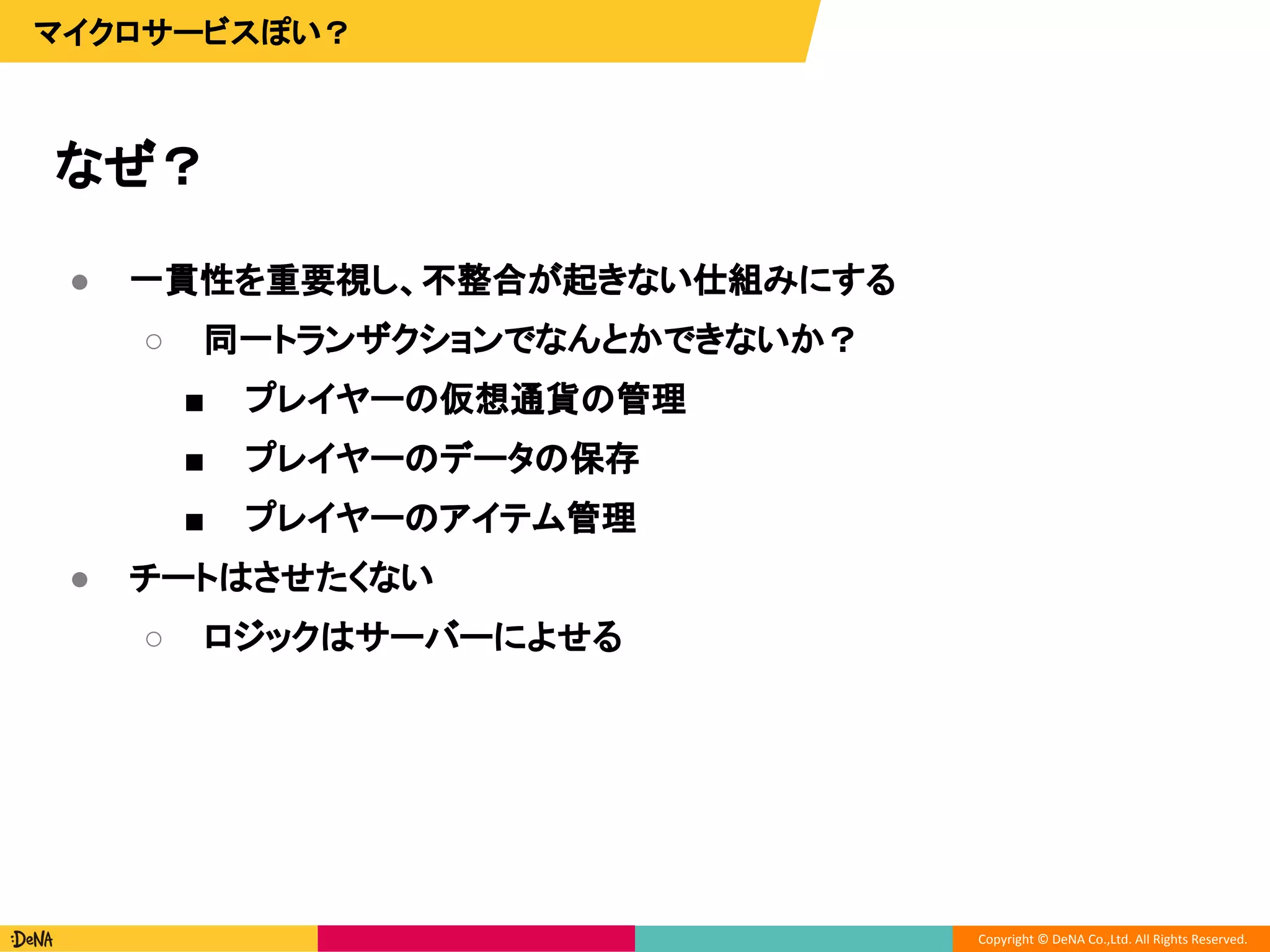 Copyright © DeNA Co.,Ltd. All Rights Reserved.
なぜ？
マイクロサービスぽい？
● 一貫性を重要視し、不整合が起きない仕組みにする
○ 同一トランザクションでなんとかできないか？
■ プレイヤーの仮想通貨の管理
■ プレイヤーのデータの保存
■ プレイヤーのアイテム管理
● チートはさせたくない
○ ロジックはサーバーによせる
 