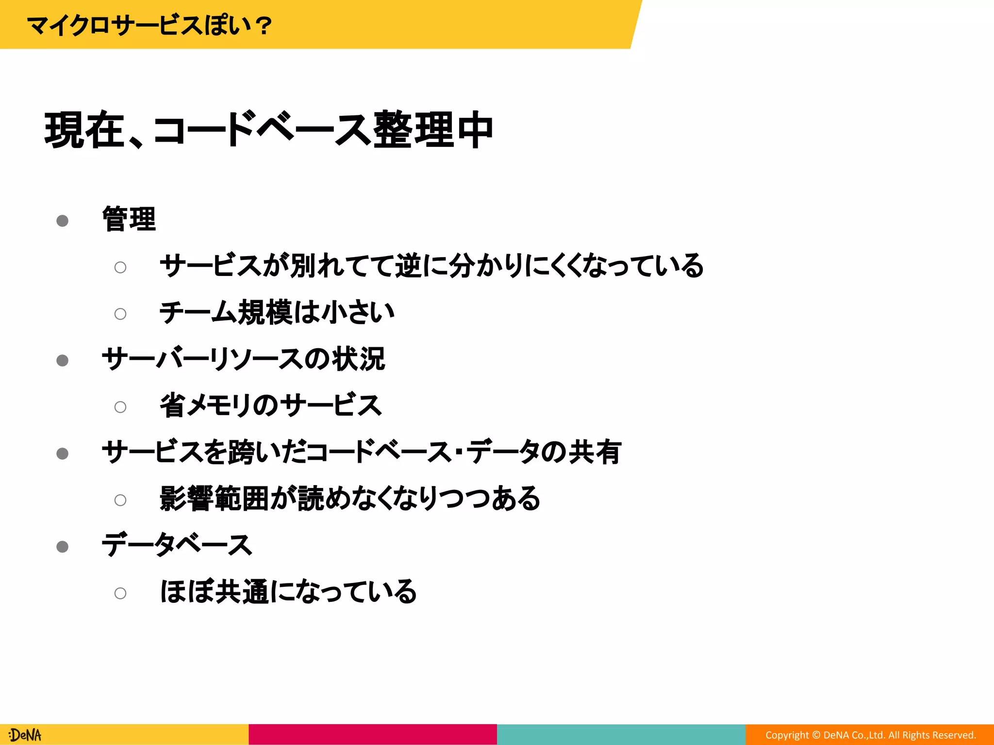 Copyright © DeNA Co.,Ltd. All Rights Reserved.
現在、コードベース整理中
マイクロサービスぽい？
● 管理
○ サービスが別れてて逆に分かりにくくなっている
○ チーム規模は小さい
● サーバーリソースの状況
○ 省メモリのサービス
● サービスを跨いだコードベース・データの共有
○ 影響範囲が読めなくなりつつある
● データベース
○ ほぼ共通になっている
 