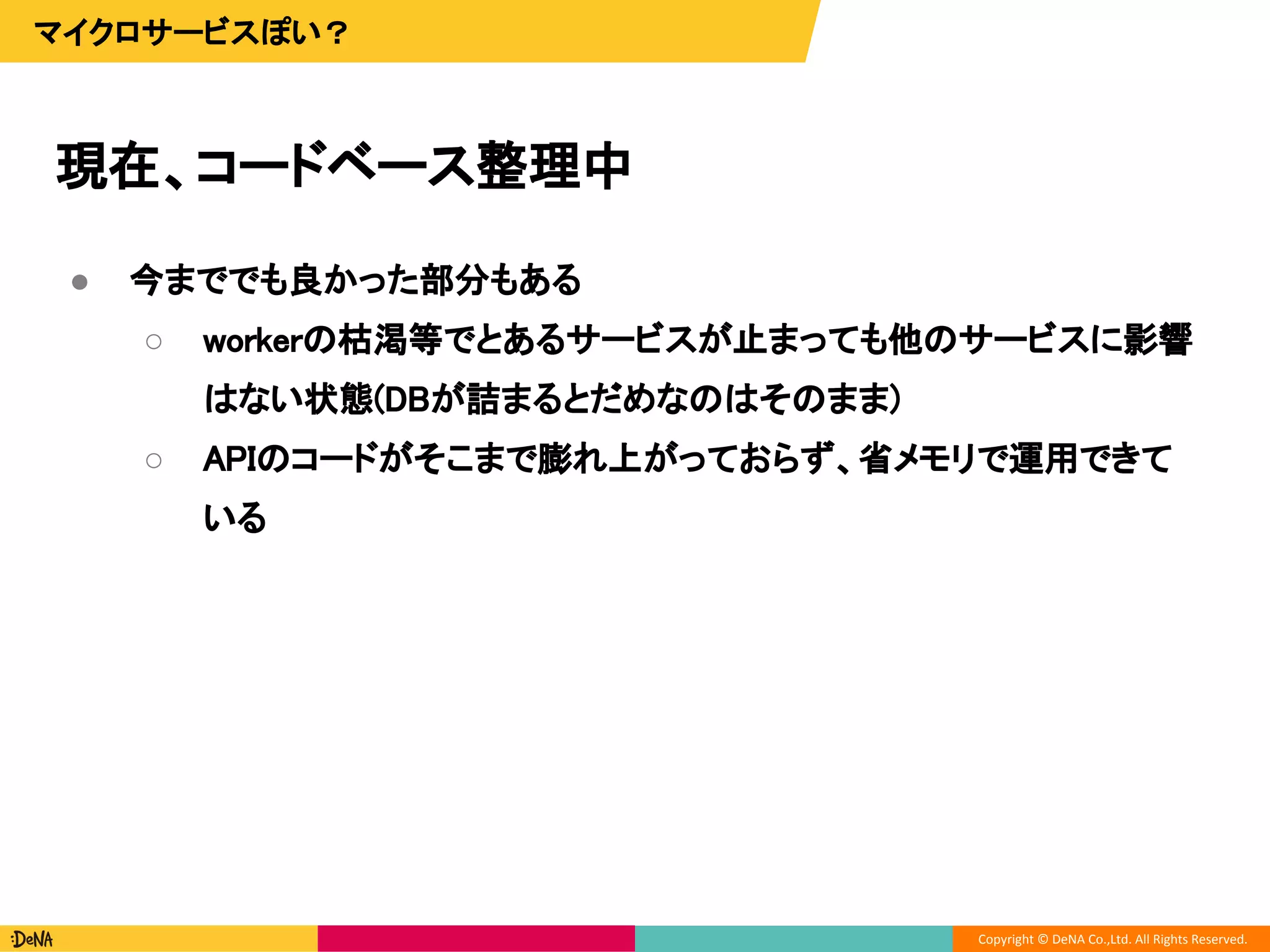 Copyright © DeNA Co.,Ltd. All Rights Reserved.
現在、コードベース整理中
マイクロサービスぽい？
● 今まででも良かった部分もある
○ workerの枯渇等でとあるサービスが止まっても他のサービスに影響
はない状態(DBが詰まるとだめなのはそのまま)
○ APIのコードがそこまで膨れ上がっておらず、省メモリで運用できて
いる
 