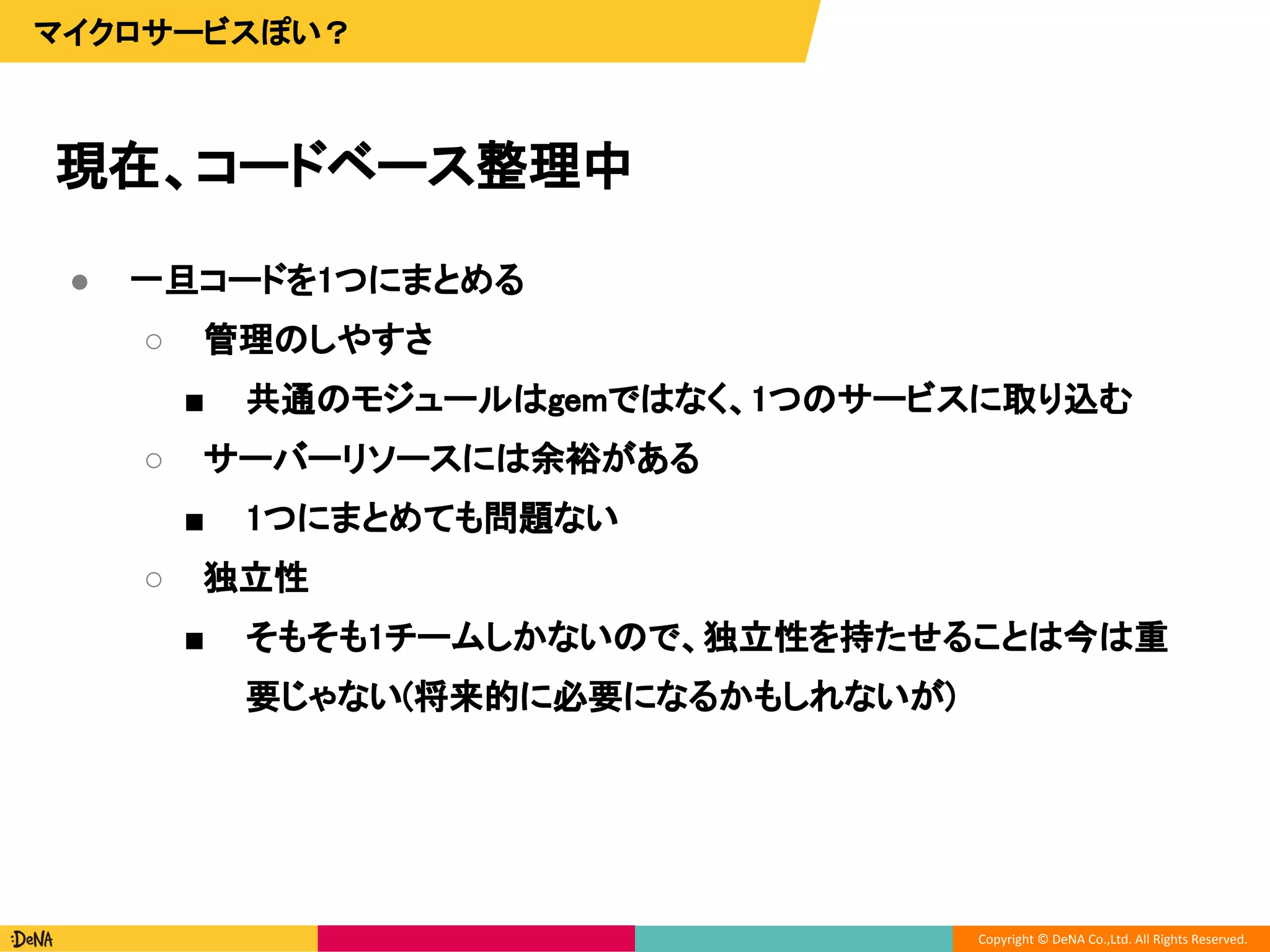 Copyright © DeNA Co.,Ltd. All Rights Reserved.
現在、コードベース整理中
マイクロサービスぽい？
● 一旦コードを1つにまとめる
○ 管理のしやすさ
■ 共通のモジュールはgemではなく、1つのサービスに取り込む
○ サーバーリソースには余裕がある
■ 1つにまとめても問題ない
○ 独立性
■ そもそも1チームしかないので、独立性を持たせることは今は重
要じゃない(将来的に必要になるかもしれないが)
 