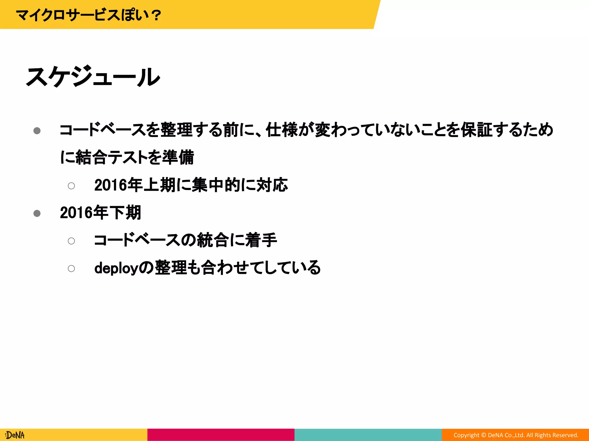 Copyright © DeNA Co.,Ltd. All Rights Reserved.
スケジュール
マイクロサービスぽい？
● コードベースを整理する前に、仕様が変わっていないことを保証するため
に結合テストを準備
○ 2016年上期に集中的に対応
● 2016年下期
○ コードベースの統合に着手
○ deployの整理も合わせてしている
 