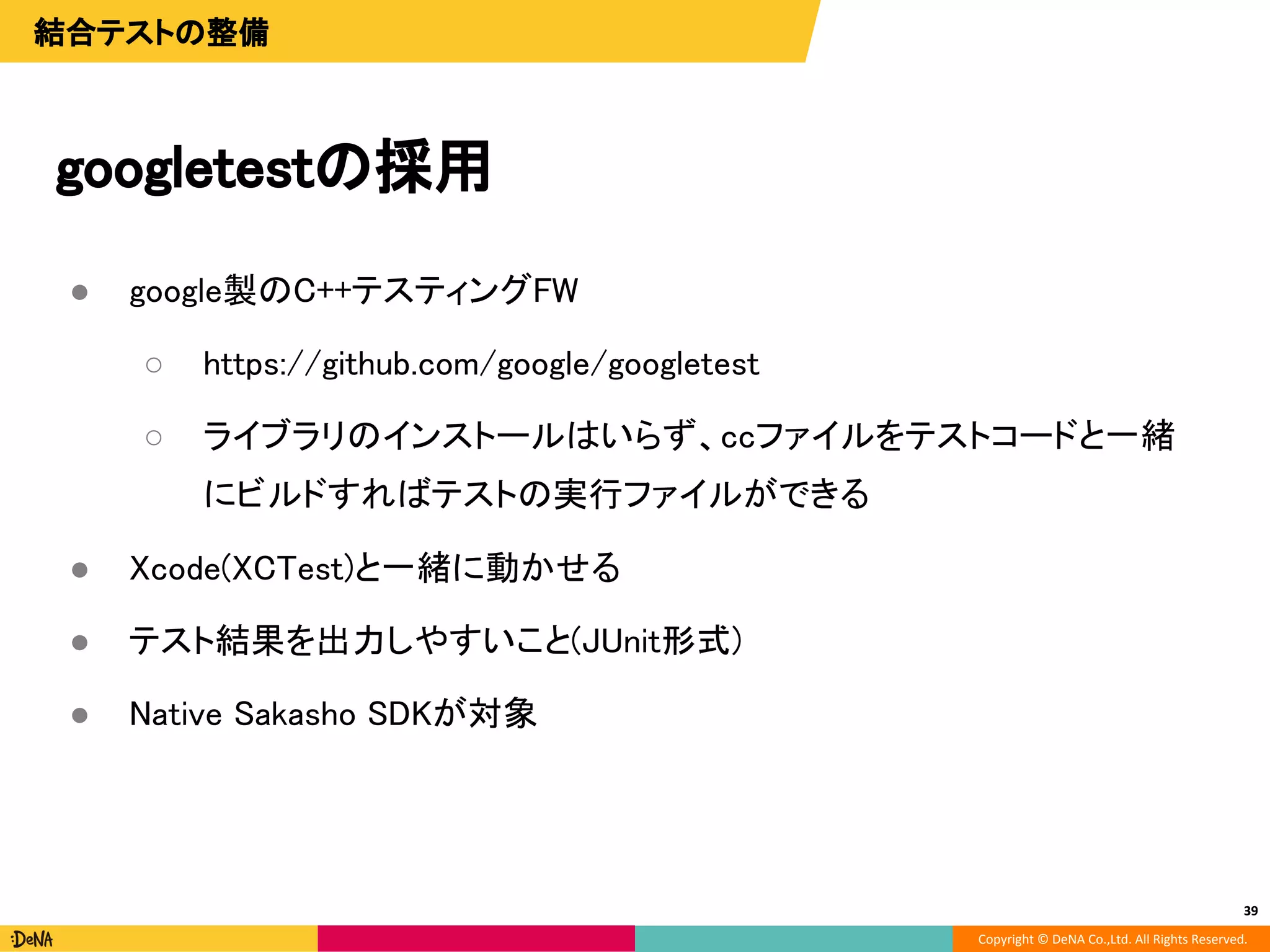 Copyright © DeNA Co.,Ltd. All Rights Reserved.
39
結合テストの整備
● google製のC++テスティングFW
○ https://github.com/google/googletest
○ ライブラリのインストールはいらず、ccファイルをテストコードと一緒
にビルドすればテストの実行ファイルができる
● Xcode(XCTest)と一緒に動かせる
● テスト結果を出力しやすいこと(JUnit形式)
● Native Sakasho SDKが対象
googletestの採用
39
 