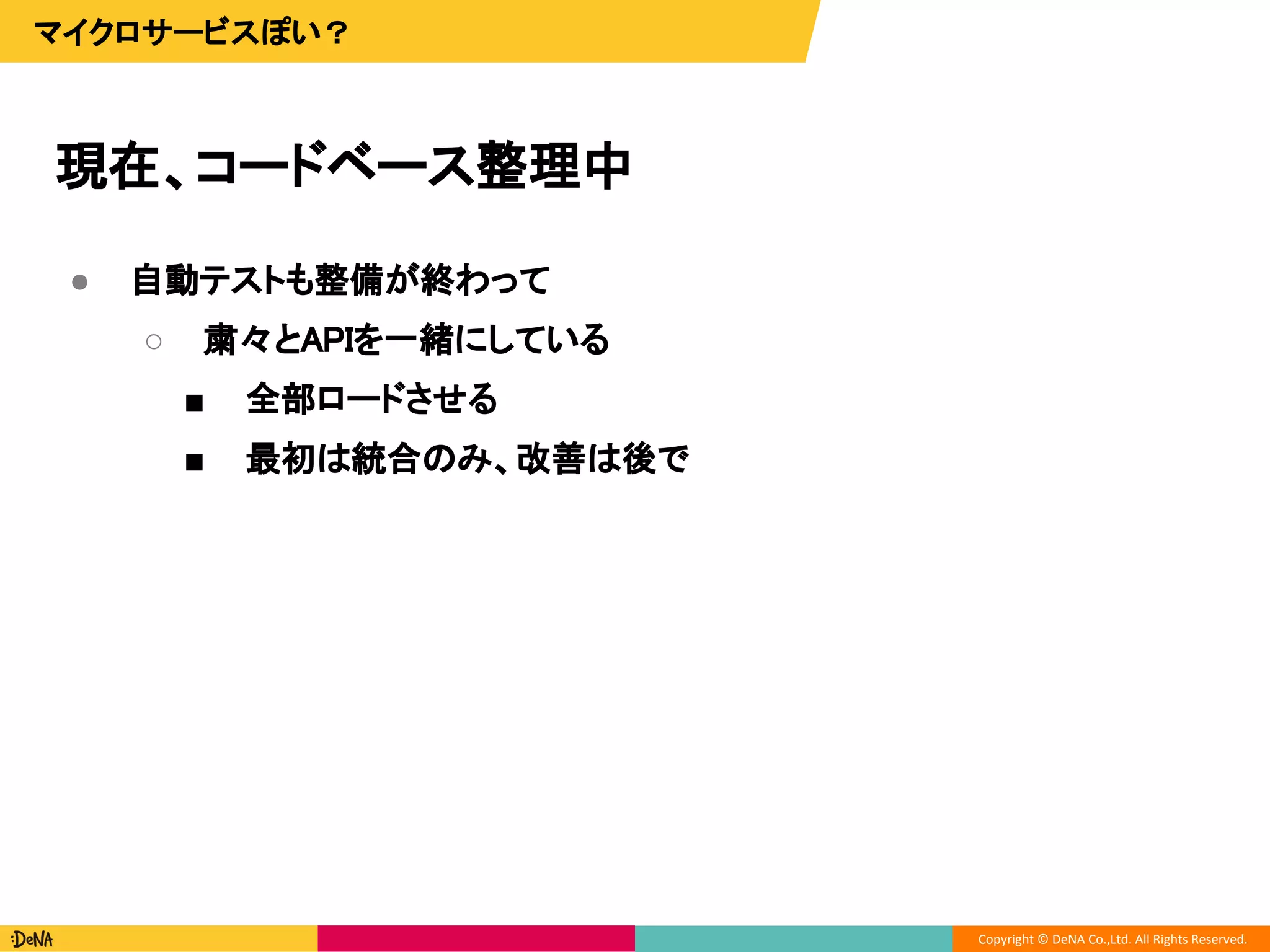 Copyright © DeNA Co.,Ltd. All Rights Reserved.
現在、コードベース整理中
マイクロサービスぽい？
● 自動テストも整備が終わって
○ 粛々とAPIを一緒にしている
■ 全部ロードさせる
■ 最初は統合のみ、改善は後で
 