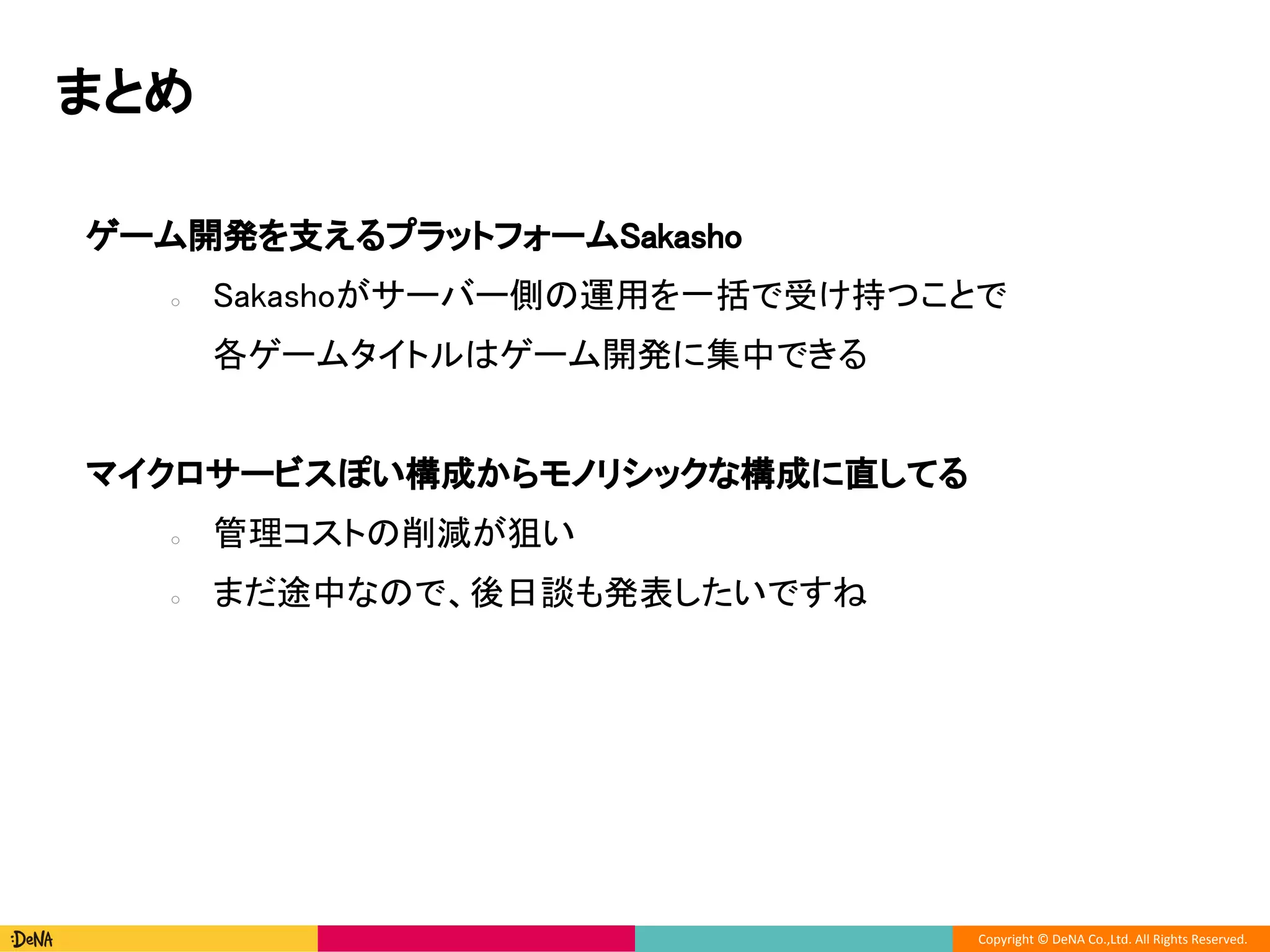 Copyright © DeNA Co.,Ltd. All Rights Reserved.
ゲーム開発を支えるプラットフォームSakasho
○ Sakashoがサーバー側の運用を一括で受け持つことで
各ゲームタイトルはゲーム開発に集中できる
マイクロサービスぽい構成からモノリシックな構成に直してる
○ 管理コストの削減が狙い
○ まだ途中なので、後日談も発表したいですね
まとめ
 