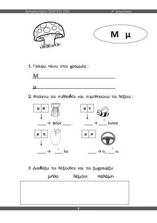 Εκπαιδευτήρια ΓΕΩΡΓΙΟΥ ΖΩΗ Α΄ Δημοτικού
8
1. Γράφω πάνω στις γραμμές :
Μ
μ
2. Φτιάχνω τις συλλαβές και συμπληρώνω τις λέξεις :
____ → φόρε ____ ____ → ____ λισσα
____ → ____ λο ____ → τι_ ___ νι
3. Διαβάζω τις λεξούλες και τις ζωγραφίζω :
μήλο λεμόνι παλάμη
Μ μ
μ α μ ε
μ η μ ο
 