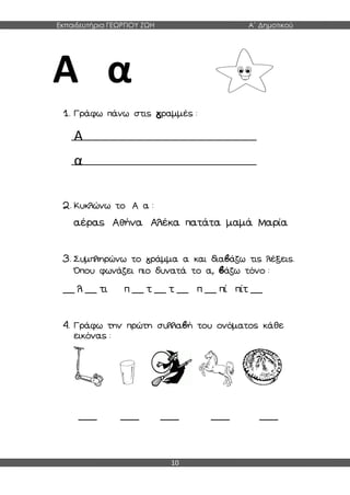 Εκπαιδευτήρια ΓΕΩΡΓΙΟΥ ΖΩΗ Α΄ Δημοτικού
10
Α α
1. Γράφω πάνω στις γραμμές :
Α
α
2. Κυκλώνω το Α α :
αέρας Αθήνα Αλέκα πατάτα μαμά Μαρία
3. Συμπληρώνω το γράμμα α και διαβάζω τις λέξεις.
Όπου φωνάζει πιο δυνατά το α, βάζω τόνο :
__ λ __ τι π __ τ __ τ __ π __ πί πίτ __
4. Γράφω την πρώτη συλλαβή του ονόματος κάθε
εικόνας :
____ ____ ____ ____ ____
 