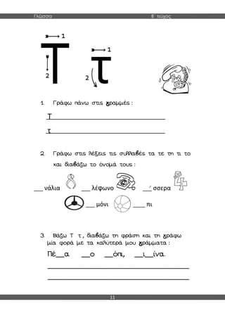 Γλώσσα Β΄ τεύχος
11
1. Γράφω πάνω στις γραμμές :
Τ
τ
2. Γράφω στις λέξεις τις συλλαβές τα τε τη τι το
και διαβάζω το όνομά τους :
___ νάλια ___ λέφωνο ___ σσερα
___ μόνι ____ πι
3. Βάζω Τ τ , διαβάζω τη φράση και τη γράφω
μία φορά με τα καλύτερά μου γράμματα :
Πέ__α __ο __όπι, __ι__ίνα.
_______________________________________________
_______________________________________________
 