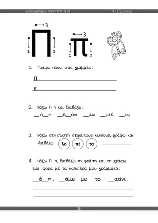 Εκπαιδευτήρια ΓΕΩΡΓΙΟΥ ΖΩΗ Α΄ Δημοτικού
12
1. Γράφω πάνω στις γραμμές :
Π
π
2. Βάζω Π π και διαβάζω :
__ ό__η __ε__όνι __άω __οτέ __ου
3. Βάζω στη σωστή σειρά τους κύκλους, γράφω και
διαβάζω : ______________
4. Βάζω Π π, διαβάζω τη φράση και τη γράφω
μία φορά με τα καλύτερά μου γράμματα :
__ό__η , __άμε με το __ατίνι .
_______________________________________________
_______________________________________________
λο πέ τα
 