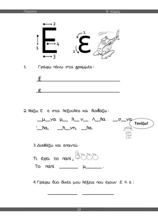 Γλώσσα Β΄ τεύχος
13
1. Γράφω πάνω στις γραμμές :
Ε
ε
2. Βάζω Ε ε στις λεξούλες και διαβάζω :
__μ__να μ__ λ__ ν__ Λ__λα . __σ__να;
΄__λα, __λ__νη, __λα.
3. Διαβάζω και απαντώ :
Τι έχει το παπί ;
Το παπί _______ μ______ .
4. Γράφω δύο δικές μου λέξεις που έχουν Ε ή ε :
______________ _______________
Τονίζω!
 