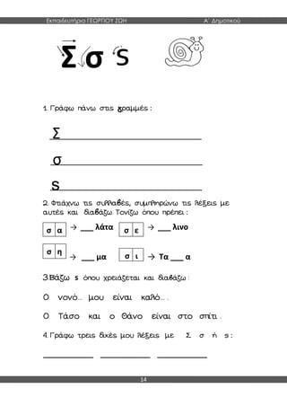 Εκπαιδευτήρια ΓΕΩΡΓΙΟΥ ΖΩΗ Α΄ Δημοτικού
14
Σ σ
1. Γράφω πάνω στις γραμμές :
Σ
σ
s
2. Φτιάχνω τις συλλαβές, συμπληρώνω τις λέξεις με
αυτές και διαβάζω. Τονίζω όπου πρέπει :
→ ___ λάτα → ___ λινο
→ ___ μα → Τα ___ α
3.Βάζω s όπου χρειάζεται και διαβάζω :
Ο νονό... μου είναι καλό... .
Ο Τάσο και ο Θάνο είναι στο σπίτι .
4. Γράφω τρεις δικές μου λέξεις με Σ σ ή s :
_____________ _____________ _____________
σ α σ ε
σ η
σ ι
 