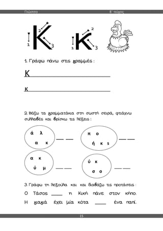 Γλώσσα Β΄ τεύχος
15
1. Γράφω πάνω στις γραμμές :
Κ
κ
2. Βάζω τα γραμματάκια στη σωστή σειρά, φτιάχνω
συλλαβές και βρίσκω τις λέξεις :
___ ___ ___ ___
___ ___ ___ ___
3. Γράφω τη λεξούλα και και διαβάζω τις προτάσεις :
Ο Τάσος ____ η Κική πάνε στον κήπο.
Η γιαγιά έχει μία κότα ____ ένα παπί.
ά λ
α κ
π ο
ή κ s
α κ
ύ μ
ύ κ
σ ο
 