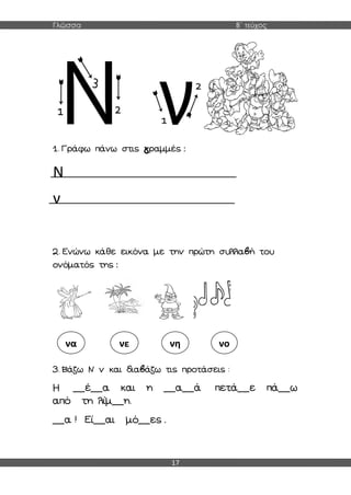 Γλώσσα Β΄ τεύχος
17
1. Γράφω πάνω στις γραμμές :
Ν
ν
2. Ενώνω κάθε εικόνα με την πρώτη συλλαβή του
ονόματός της :
3. Βάζω Ν ν και διαβάζω τις προτάσεις :
Η __έ__α και η __α__ά πετά__ε πά__ω
από τη λίμ__η.
__α ! Εί__αι μό__ες .
να νε νη νο
 