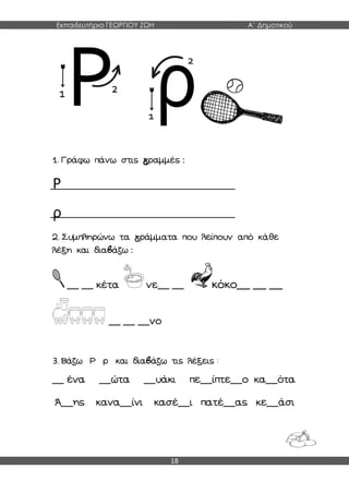 Εκπαιδευτήρια ΓΕΩΡΓΙΟΥ ΖΩΗ Α΄ Δημοτικού
18
1. Γράφω πάνω στις γραμμές :
Ρ
ρ
2. Συμπληρώνω τα γράμματα που λείπουν από κάθε
λέξη και διαβάζω :
__ __ κέτα νε__ __ κόκο__ __ __
__ __ __νο
3. Βάζω Ρ ρ και διαβάζω τις λέξεις :
__ ένα __ώτα __υάκι πε__ίπτε__ο κα__ότα
Ά__ης κανα__ίνι κασέ__ι πατέ__ας κε__άσι
 