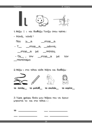 Γλώσσα Β΄ τεύχος
19
1. Βάζω Ι ι και διαβάζω. Τονίζω όπου πρέπει :
- Νονά, νονά !
Πες μ__α __στορ__α.
- Τ__ __στορ__α, __ωάννα;
__στορ__α με __ππότες;
- Όχ__ , την __στορ__α με τον
__πποπόταμο.
2. Βάζω ι στο τέλος κάθε λέξης και διαβάζω :
το ποτάμ__ το μολύβ__ το σκυλάκ__ το κορίτσ__
3. Τώρα γράφω δικές μου λέξεις που να έχουν
μπροστά το και στο τέλος ι :
το _______________ ___ _______________
___ _______________ ___ _______________
 