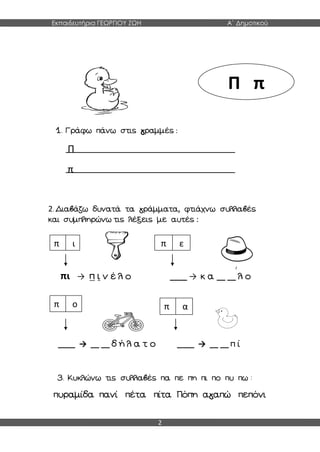 Εκπαιδευτήρια ΓΕΩΡΓΙΟΥ ΖΩΗ Α΄ Δημοτικού
2
1. Γράφω πάνω στις γραμμές :
Π
π
2. Διαβάζω δυνατά τα γράμματα, φτιάχνω συλλαβές
και συμπληρώνω τις λέξεις με αυτές :
πι → π ι ν έ λ ο ____ → κ α __ __ λ ο
____ → __ __ δ ή λ α τ ο ____ → __ __ π ί
3. Κυκλώνω τις συλλαβές πα πε πη πι πο πυ πω :
πυραμίδα πανί πέτα πίτα Πόπη αγαπώ πεπόνι
Π π
π ι π ε
π ο π α
 