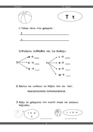 Γλώσσα Β΄ τεύχος
3
1. Γράφω πάνω στις γραμμές :
Τ
τ
2.Φτιάχνω συλλαβές και τις διαβάζω :
α → ___ ι → ___
Τ ε → ___ τ ο → ___
η → ___ υ → ___
ω → ___
2. Βρίσκω και κυκλώνω τις λέξεις τόπι και παπί :
πααταπιτοπιπα τοπποπιοπαπιτα
3. Βάζω τα γράμματα στη σωστή σειρά και φτιάχνω
λεξούλες :
__ __ __ __ __ __ __ __
Τ τ
ί π α
π
ι τ ό π
 