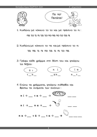 Εκπαιδευτήρια ΓΕΩΡΓΙΟΥ ΖΩΗ Α΄ Δημοτικού
4
1. Κυκλώνω με κόκκινο το το και με πράσινο το πι :
πα το τι πι τα το πο πα πο το τα πι
2. Κυκλώνω με κόκκινο το πα και με πράσινο το πι:
τα πα τι πι πο τα τι πι το πα
3. Γράφω κάθε γράμμα στη θέση του και φτιάχνω
τις λέξεις :
τ __ π __ __ α π __ π __ τ __
4. Ενώνω τα γράμματα, φτιάχνω συλλαβές και
βρίσκω τα ονόματα των εικόνων :
π ί → ___ τ α → ___ → ___ ___
π ί → ___ π α → ___ → ___ ___
π α → ___ τ ά → ___ τ α → ___ → ___ ___ ___
Πο πο!
Πατάτα!
ό ι π ί ί α
 