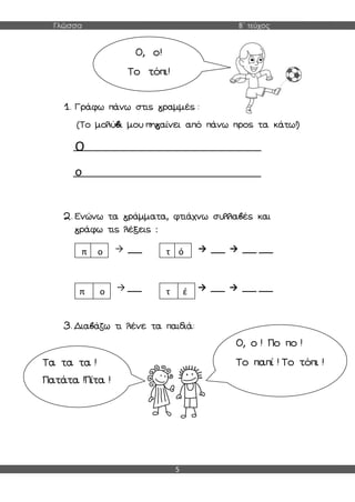 Γλώσσα Β΄ τεύχος
5
1. Γράφω πάνω στις γραμμές :
(Το μολύβι μου πηγαίνει από πάνω προς τα κάτω!)
Ο
ο
2. Ενώνω τα γράμματα, φτιάχνω συλλαβές και
γράφω τις λέξεις :
→ ___ → ___ → ___ ___
→ ___ → ___ → ___ ___
3. Διαβάζω τι λένε τα παιδιά:
Ο, ο!
Το τόπι!
π ο τ ό
π ο τ έ
Τα τα τα !
Πατάτα !Πίτα !
Ο, ο ! Πο πο !
Το παπί ! Το τόπι !
 