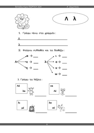 Εκπαιδευτήρια ΓΕΩΡΓΙΟΥ ΖΩΗ Α΄ Δημοτικού
6
1. Γράφω πάνω στις γραμμές :
Λ
λ
2. Φτιάχνω συλλαβές και τις διαβάζω :
α → ___ ι → ___
Λ ε → ___ λ ο → ___
η → ___ υ → ___
ω → ___
3. Γράφω τις λέξεις :
_________ _________
_________ _________
Λ λ
Λό
λα
λι
μέ
να
Λέ
λα
σέ
 