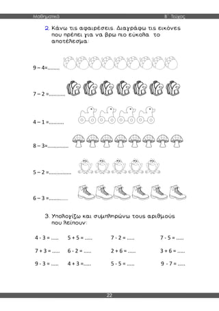 Μαθηματικά Β΄ Τεύχος
22
9 – 4=........
7 – 2 =...........
4 – 1 =..........
8 – 3=..............
5 – 2 =...............
6 – 3 =...............
4 - 3 = ..... 5 + 5 = ..... 7 - 2 = ..... 7 - 5 = .....
7 + 3 = ..... 6 - 2 = ..... 2 + 6 = ..... 3 + 6 = .....
9 - 3 = ..... 4 + 3 =..... 5 - 5 = ..... 9 - 7 = .....
 