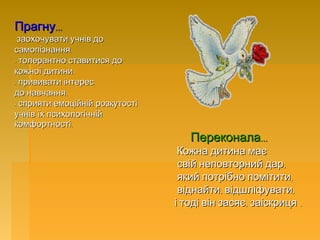 ...Прагну...Прагну
-- заохочувати учнів дозаохочувати учнів до
.самопізнання.самопізнання
- толерантно ставитися до- толерантно ставитися до
.кожної дитини.кожної дитини
- прививати інтерес- прививати інтерес
.до навчання.до навчання
- сприяти емоційній розкутості- сприяти емоційній розкутості
учнів їх психологічнійучнів їх психологічній
.комфортності.комфортності
...Переконала...Переконала
Кожна дитина маєКожна дитина має
,свій неповторний дар,свій неповторний дар
,який потрібно помітити,який потрібно помітити
, ,віднайти відшліфувати, ,віднайти відшліфувати
, .і тоді він засяє заіскриця, .і тоді він засяє заіскриця
 