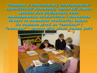 Створюю у навчальному співтовариствіСтворюю у навчальному співтоваристві
гуманістичні взаємини, через які кожнагуманістичні взаємини, через які кожна
дитина має усвідомити себедитина має усвідомити себе
повноправною особистістю і навчитисяповноправною особистістю і навчитися
бачити та поважати особистісь інших.бачити та поважати особистісь інших.
Не поділяю дітей на “слабких” іНе поділяю дітей на “слабких” і
“сильних” – просто діти різні, кожен уміє“сильних” – просто діти різні, кожен уміє
і знає щось ліпше за інших.і знає щось ліпше за інших.
 