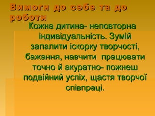 Вимоги до себе та доВимоги до себе та до
роботироботи
Кожна дитина- неповторнаКожна дитина- неповторна
індивідуальність. Зумійіндивідуальність. Зумій
запалити іскорку творчості,запалити іскорку творчості,
бажання, навчити працюватибажання, навчити працювати
точно й акуратно- пожнешточно й акуратно- пожнеш
подвійний успіх, щастя творчоїподвійний успіх, щастя творчої
співпраці.співпраці.
 
