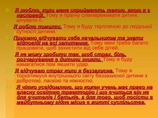 6. Я люблю, коли мене сприймають такою, якою я єЯ люблю, коли мене сприймають такою, якою я є
насправді.насправді. Тому я прагну співпереживати дитині,
цінувати її.
7. Я роблю помилки.Я роблю помилки. Тому я буду терплячою до людської
сутності дитини.
8. Приємно відчувати себе начальником та знатиПриємно відчувати себе начальником та знати
відповіді на всі запитання.відповіді на всі запитання. Тому мені треба багато
працювати, щоб захистити від себе дітей.
9. Я не можу зробити так, щоб страх, біль,Я не можу зробити так, щоб страх, біль,
розчарування в дитини зникли.розчарування в дитини зникли. Тому я буду
намагатися пом`якшити удар.
10. Я відчуваю страх коли я беззахисна.Я відчуваю страх коли я беззахисна. Тому я
торкатимуся внутрішнього світу беззахисної дитини з
добротою, ласкою та ніжностю.
11. Я чітко усвідомлюю, що кожен учень має право наЯ чітко усвідомлюю, що кожен учень має право на
власну освітню траекторію і що вчиться він невласну освітню траекторію і що вчиться він не
для вчителів і батьків, а для того, щоб посісти вдля вчителів і батьків, а для того, щоб посісти в
майбутньому гідне місце в житті суспільства.майбутньому гідне місце в житті суспільства.
 