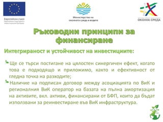 Интегрираност и устойчивост на инвестициите:
Ще се търси постигане на цялостен синергичен ефект, когато
това е подходящо и приложимо, както и ефективност от
гледна точка на разходите;
Наличие на подписан договор между асоциацията по ВиК и
регионалния ВиК оператор на базата на пълна амортизация
на активите, вкл. активи, финансирани от БФП, които да бъдат
използвани за реинвестиране във ВиК инфраструктура.
 