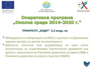 ПРИОРИТЕТ „ВОДИ“: 2,3 млрд. лв.
Оборудване на лаборатории на ИАОС и органите на Държавния
здравен контрол за целите на мониторинга;
Дейности, насочени към разработване на нови и/или
актуализация на съществуващи стратегически документи във
връзка с прилагането на Рамковата директива за водите (РДВ) и
Рамковата директива за морска стратегия (РДМС).
 