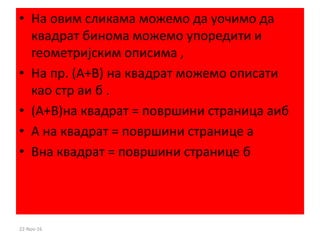 • На овим сликама можемо да уочимо да
квадрат бинома можемо упоредити и
геометријским описима ,
• На пр. (А+B) на квадрат можемо описати
као стр аи б .
• (А+B)на квадрат = површини страница аиб
• А на квадрат = површини странице а
• Bна квадрат = површини странице б
22-Nov-16
 