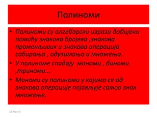 Полиноми
• Полиноми су алгебарски изрази добијени
помоћу знакова бројева ,знакова
променљивих и знакова операција
сабирања , одузимања и множења.
• У полиноме спадају мономи , биноми
,триноми...
• Мономи су полиноми у којима се од
знакова операције појављује самоо знак
множење,
22-Nov-16
 