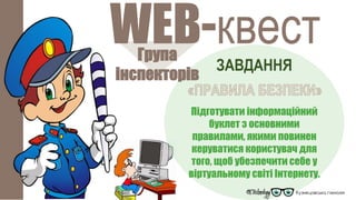 Група
інспекторів
WEB-квест
ЗАВДАННЯ
Підготувати інформаційний
буклет з основними
правилами, якими повинен
керуватися користувач для
того, щоб убезпечити себе у
віртуальному світі Інтернету.
 