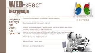 Інструкція
WEB-квест
Інструкція
для груп
при
роботі
над
проектом:
Опрацюйте подані джерела Інтернету або використайте інші.
Створіть ескізи знаків та обговоріть їх в групі.
Підберіть потрібні зображення в мережі Інтернет для ваших проектів або створіть
власноруч, використовуючи графічні редактори.
Завантажте текстовий редактор MS Word або MS PowerPoint. Створіть дорожній
знак Інтернету використовуючи автофігури, групування об’єктів тощо.
Оберіть форму звіту та сформуйте його.
Збережіть проект у вашій папці.
Обговоріть захист вашого проекту.
 