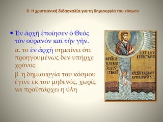 Β. Η χριστιανική διδασκαλία για τη δημιουργία του κόσμου
 Ἐν ἀρχῆ ἐποίησεν ὁ Θεός
τόν οὐρανόν καί τήν γῆν.
α. το ἐν ἀρχῆ σημαίνει ότι
προηγουμένως δεν υπήρχε
χρόνος
β. η δημιουργία του κόσμου
έγινε εκ του μηδενός, χωρίς
να προϋπάρχει η ύλη
 